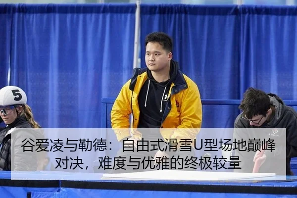 谷爱凌与勒德：自由式滑雪U型场地巅峰对决，难度与优雅的终极较量