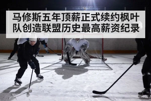 马修斯五年顶薪正式续约枫叶队创造联盟历史最高薪资纪录
