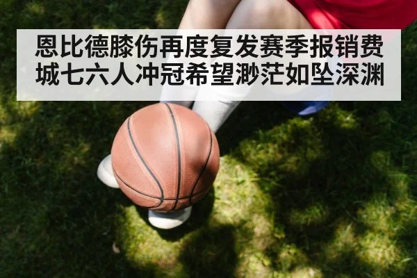 恩比德膝伤再度复发赛季报销费城七六人冲冠希望渺茫如坠深渊