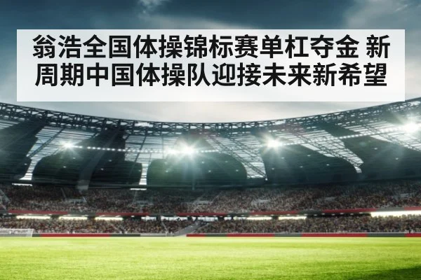 翁浩全国体操锦标赛单杠夺金 新周期中国体操队迎接未来新希望